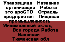 Упаковщица › Название организации ­ Работа-это проСТО › Отрасль предприятия ­ Пищевая промышленность › Минимальный оклад ­ 20 000 - Все города Работа » Вакансии   . Тюменская обл.,Тюмень г.